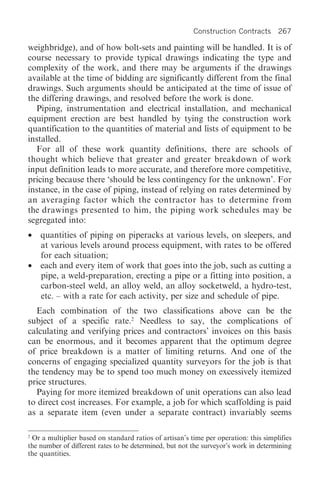 Construction Contracts       267

weighbridge), and of how bolt-sets and painting will be handled. It is of
course necessary to provide typical drawings indicating the type and
complexity of the work, and there may be arguments if the drawings
available at the time of bidding are significantly different from the final
drawings. Such arguments should be anticipated at the time of issue of
the differing drawings, and resolved before the work is done.
  Piping, instrumentation and electrical installation, and mechanical
equipment erection are best handled by tying the construction work
quantification to the quantities of material and lists of equipment to be
installed.
  For all of these work quantity definitions, there are schools of
thought which believe that greater and greater breakdown of work
input definition leads to more accurate, and therefore more competitive,
pricing because there ‘should be less contingency for the unknown’. For
instance, in the case of piping, instead of relying on rates determined by
an averaging factor which the contractor has to determine from
the drawings presented to him, the piping work schedules may be
segregated into:
•   quantities of piping on piperacks at various levels, on sleepers, and
    at various levels around process equipment, with rates to be offered
    for each situation;
•   each and every item of work that goes into the job, such as cutting a
    pipe, a weld-preparation, erecting a pipe or a fitting into position, a
    carbon-steel weld, an alloy weld, an alloy socketweld, a hydro-test,
    etc. – with a rate for each activity, per size and schedule of pipe.
  Each combination of the two classifications above can be the
subject of a specific rate.2 Needless to say, the complications of
calculating and verifying prices and contractors’ invoices on this basis
can be enormous, and it becomes apparent that the optimum degree
of price breakdown is a matter of limiting returns. And one of the
concerns of engaging specialized quantity surveyors for the job is that
the tendency may be to spend too much money on excessively itemized
price structures.
  Paying for more itemized breakdown of unit operations can also lead
to direct cost increases. For example, a job for which scaffolding is paid
as a separate item (even under a separate contract) invariably seems

2
 Or a multiplier based on standard ratios of artisan’s time per operation: this simplifies
the number of different rates to be determined, but not the surveyor’s work in determining
the quantities.
 