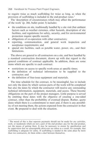 268 Handbook for Process Plant Project Engineers

to require twice as much scaffolding for twice as long, as when the
provision of scaffolding is included in the end-product rates.3
  The ‘description of circumstances which may affect the performance
of the work’ (p. 266, bullet point 3) includes:
• the conditions on site, traditionally handled by a site visit (but ambient
  factors such as weather extremes, other hazards, description of site
  facilities, and regulations for safety, security, and for environmental
  protection require specific record);
• obligations of co-operation with other contractors;
• reporting, communication, and general work inspection and
  acceptance requirements; and
• special site facilities, such as potable water, power, etc., and their
  limitations.
   The above are general to all contractors on a site, and best handled by
a standard construction document, drawn up with due regard to the
general conditions of contract applicable. In addition, there are some
items which are specific to each contract:
•   restrictions on access to specific work-areas at specific times;
•   the definition of technical information to be supplied to the
    contractor; and
•   the definition of free-issue equipment and materials.
   The time schedule for the contract, to be meaningful, has to include
not only the dates by which various parts of the work will be completed
but also the dates by which the contractor will receive any outstanding
technical information, equipment, materials, and access. These become
obligations on the part of the project managers. Little purpose is served
by omitting these dates with the objective of creating a one-sided
contract, other than the probability of eventual dispute. Rather, quote
dates which there is a commitment to meet and, if there is any possibil-
ity of not meeting them, the actions expected from the contractor in that
event. Be prepared to deal with the situation.



3
  The moral of this is that separate payments should not be made for any activities,
tools, or incidentals which are not a part of the end product: pay for the end product,
not the means of getting there. It may be necessary to ensure by specification and
by supervision that no unacceptable short-cuts are taken as a result, for example, that
scaffolding is adequate for safety. If scaffolding is needed in the same place by more
than two contractors, let them strike a deal between themselves.
 