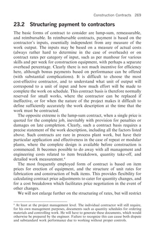 Construction Contracts       269

23.2 Structuring payment to contractors
The basic forms of contract to consider are lump-sum, remeasurable,
and reimbursable. In reimbursable contracts, payment is based on the
contractor’s inputs, essentially independent from any measure of the
work output. The inputs may be based on a measure of actual costs
(always rather hard to determine in the case of overheads) or on
contract rates per category of input, such as per manhour for various
skills and per week for construction equipment, with perhaps a separate
overhead percentage. Clearly there is not much incentive for efficiency
here, although bonus payments based on performance can be offered
(with substantial complications). It is difficult to choose the most
cost-effective contractor, and to understand what unit of output will
correspond to a unit of input and how much effort will be made to
complete the work on schedule. This contract basis is therefore normally
reserved for small works, where the contractor can be replaced if
ineffective, or for when the nature of the project makes it difficult to
define sufficiently accurately the work description at the time that the
work must be contracted.
   The opposite extreme is the lump-sum contract, when a single price is
quoted for the complete job, inevitably with provision for penalties or
damages on late completion. Clearly, such a contract basis requires a
precise statement of the work description, including all the factors listed
above. Such contracts are rare in process plant work, but have their
particular application and effectiveness in the case of repeat or modular
plants, where the complete design is available before construction is
commenced. It becomes possible to do away with all management and
engineering costs related to item breakdown, quantity take-off, and
detailed work measurement.4
   The most frequently employed form of contract is based on item
prices for erection of equipment, and the structure of unit rates for
fabrication and construction of bulk items. This provides flexibility for
calculating contract price adjustments to cater for quantity changes, and
for a cost breakdown which facilitates price negotiation in the event of
other changes.
   We will not enlarge further on the structuring of rates, but will restrict

4
  At least at the project management level. The individual contractor will still require,
for his own management purposes, documents such as quantity schedules for ordering
materials and controlling work. He will have to generate these documents, which would
otherwise be prepared by the engineer. Failure to recognize this can cause both dispute
and substandard work performance due to working without proper controls.
 