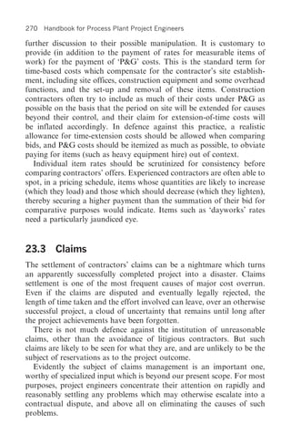 270 Handbook for Process Plant Project Engineers

further discussion to their possible manipulation. It is customary to
provide (in addition to the payment of rates for measurable items of
work) for the payment of ‘P&G’ costs. This is the standard term for
time-based costs which compensate for the contractor’s site establish-
ment, including site offices, construction equipment and some overhead
functions, and the set-up and removal of these items. Construction
contractors often try to include as much of their costs under P&G as
possible on the basis that the period on site will be extended for causes
beyond their control, and their claim for extension-of-time costs will
be inflated accordingly. In defence against this practice, a realistic
allowance for time-extension costs should be allowed when comparing
bids, and P&G costs should be itemized as much as possible, to obviate
paying for items (such as heavy equipment hire) out of context.
   Individual item rates should be scrutinized for consistency before
comparing contractors’ offers. Experienced contractors are often able to
spot, in a pricing schedule, items whose quantities are likely to increase
(which they load) and those which should decrease (which they lighten),
thereby securing a higher payment than the summation of their bid for
comparative purposes would indicate. Items such as ‘dayworks’ rates
need a particularly jaundiced eye.


23.3 Claims
The settlement of contractors’ claims can be a nightmare which turns
an apparently successfully completed project into a disaster. Claims
settlement is one of the most frequent causes of major cost overrun.
Even if the claims are disputed and eventually legally rejected, the
length of time taken and the effort involved can leave, over an otherwise
successful project, a cloud of uncertainty that remains until long after
the project achievements have been forgotten.
   There is not much defence against the institution of unreasonable
claims, other than the avoidance of litigious contractors. But such
claims are likely to be seen for what they are, and are unlikely to be the
subject of reservations as to the project outcome.
   Evidently the subject of claims management is an important one,
worthy of specialized input which is beyond our present scope. For most
purposes, project engineers concentrate their attention on rapidly and
reasonably settling any problems which may otherwise escalate into a
contractual dispute, and above all on eliminating the causes of such
problems.
 