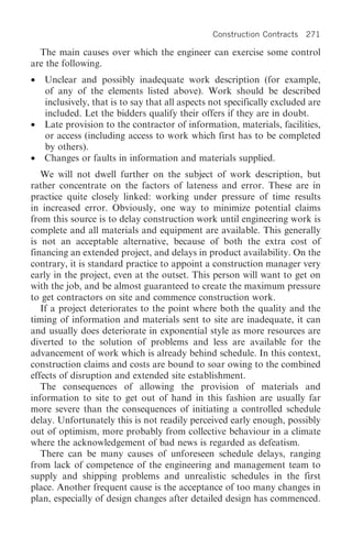 Construction Contracts   271

  The main causes over which the engineer can exercise some control
are the following.
•   Unclear and possibly inadequate work description (for example,
    of any of the elements listed above). Work should be described
    inclusively, that is to say that all aspects not specifically excluded are
    included. Let the bidders qualify their offers if they are in doubt.
•   Late provision to the contractor of information, materials, facilities,
    or access (including access to work which first has to be completed
    by others).
•   Changes or faults in information and materials supplied.
   We will not dwell further on the subject of work description, but
rather concentrate on the factors of lateness and error. These are in
practice quite closely linked: working under pressure of time results
in increased error. Obviously, one way to minimize potential claims
from this source is to delay construction work until engineering work is
complete and all materials and equipment are available. This generally
is not an acceptable alternative, because of both the extra cost of
financing an extended project, and delays in product availability. On the
contrary, it is standard practice to appoint a construction manager very
early in the project, even at the outset. This person will want to get on
with the job, and be almost guaranteed to create the maximum pressure
to get contractors on site and commence construction work.
   If a project deteriorates to the point where both the quality and the
timing of information and materials sent to site are inadequate, it can
and usually does deteriorate in exponential style as more resources are
diverted to the solution of problems and less are available for the
advancement of work which is already behind schedule. In this context,
construction claims and costs are bound to soar owing to the combined
effects of disruption and extended site establishment.
   The consequences of allowing the provision of materials and
information to site to get out of hand in this fashion are usually far
more severe than the consequences of initiating a controlled schedule
delay. Unfortunately this is not readily perceived early enough, possibly
out of optimism, more probably from collective behaviour in a climate
where the acknowledgement of bad news is regarded as defeatism.
   There can be many causes of unforeseen schedule delays, ranging
from lack of competence of the engineering and management team to
supply and shipping problems and unrealistic schedules in the first
place. Another frequent cause is the acceptance of too many changes in
plan, especially of design changes after detailed design has commenced.
 