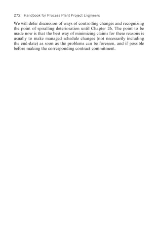 272 Handbook for Process Plant Project Engineers

We will defer discussion of ways of controlling changes and recognizing
the point of spiralling deterioration until Chapter 26. The point to be
made now is that the best way of minimizing claims for these reasons is
usually to make managed schedule changes (not necessarily including
the end-date) as soon as the problems can be foreseen, and if possible
before making the corresponding contract commitment.
 