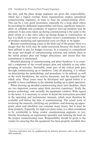 274 Handbook for Process Plant Project Engineers

the task, and the plant design engineers are given this responsibility,
which has a logical overlap. Some organizations employ specialized
commissioning engineers, at least to lead the commissioning effort.
This can be a very good investment, especially for a large plant where
by providing for dedicated responsibility and focus, significant improve-
ment on schedule and avoidance of negative start-up incidents may be
achieved. A day extra taken up during commissioning is the same to the
plant owner as a day extra taken up during design or construction; in
fact it is likely to cost more, as the plant owner’s commitments in terms
of product marketing and operational costs are likely to be higher.
   Because commissioning comes at the back end of the project there is a
danger that the work may be under-resourced, because the funds have
been pilfered to pay for budget overruns. It is essential to comprehend
the scope and length of commissioning activities and include them in
the initial project plan and budget allocations, and ensure that this
commitment is maintained.
   Detailed planning of commissioning and plant handover is as essen-
tial a component of the overall project plan and schedule as any other
grouping of activities. Inevitably, some part of the critical path goes
through commissioning up to handover. Like all planning, it is reliant
on determining the methodology and procedures to be utilized, as well
as the work breakdown, the activity durations, and the sequence logic
which arise. These issues must be developed and agreed before it is
possible to have confidence in the schedule leading up to plant operation.
   When drawing up detailed commissioning plans and checklists, there
are two important sources apart from previous experience:1 firstly the
process technology, and secondly the equipment vendors. With regard
to the latter, it is necessary to review in detail the instructions provided
in the operating and maintenance manuals, which must therefore be
available well before the time of commissioning. The actual work of
reviewing the manuals, clarifying any problems, and drawing up appro-
priate plans and checklists can consume many hours, but it must be
done properly. Especially for high-cost plant items, it is often considered
to be worthwhile to bring vendor commissioning engineers to site,
thereby introducing an experienced specialist and reducing the load on
the project commissioning team. Responsibility should be given to the
vendor for ensuring that the equipment has been properly installed, thus


1
 Previous experience may be supplemented by industry literature such as the relevant
API standards.
 