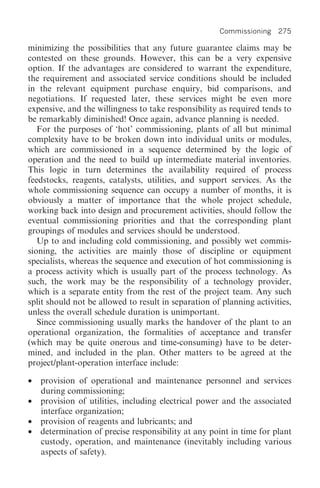 Commissioning 275

minimizing the possibilities that any future guarantee claims may be
contested on these grounds. However, this can be a very expensive
option. If the advantages are considered to warrant the expenditure,
the requirement and associated service conditions should be included
in the relevant equipment purchase enquiry, bid comparisons, and
negotiations. If requested later, these services might be even more
expensive, and the willingness to take responsibility as required tends to
be remarkably diminished! Once again, advance planning is needed.
   For the purposes of ‘hot’ commissioning, plants of all but minimal
complexity have to be broken down into individual units or modules,
which are commissioned in a sequence determined by the logic of
operation and the need to build up intermediate material inventories.
This logic in turn determines the availability required of process
feedstocks, reagents, catalysts, utilities, and support services. As the
whole commissioning sequence can occupy a number of months, it is
obviously a matter of importance that the whole project schedule,
working back into design and procurement activities, should follow the
eventual commissioning priorities and that the corresponding plant
groupings of modules and services should be understood.
   Up to and including cold commissioning, and possibly wet commis-
sioning, the activities are mainly those of discipline or equipment
specialists, whereas the sequence and execution of hot commissioning is
a process activity which is usually part of the process technology. As
such, the work may be the responsibility of a technology provider,
which is a separate entity from the rest of the project team. Any such
split should not be allowed to result in separation of planning activities,
unless the overall schedule duration is unimportant.
   Since commissioning usually marks the handover of the plant to an
operational organization, the formalities of acceptance and transfer
(which may be quite onerous and time-consuming) have to be deter-
mined, and included in the plan. Other matters to be agreed at the
project/plant-operation interface include:

•   provision of operational and maintenance personnel and services
    during commissioning;
•   provision of utilities, including electrical power and the associated
    interface organization;
•   provision of reagents and lubricants; and
•   determination of precise responsibility at any point in time for plant
    custody, operation, and maintenance (inevitably including various
    aspects of safety).
 