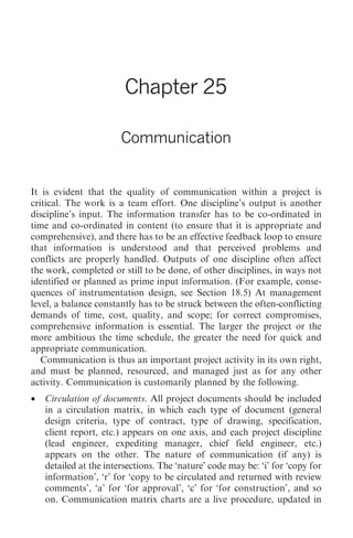 Communication 277




                         Chapter 25

                        Communication


It is evident that the quality of communication within a project is
critical. The work is a team effort. One discipline’s output is another
discipline’s input. The information transfer has to be co-ordinated in
time and co-ordinated in content (to ensure that it is appropriate and
comprehensive), and there has to be an effective feedback loop to ensure
that information is understood and that perceived problems and
conflicts are properly handled. Outputs of one discipline often affect
the work, completed or still to be done, of other disciplines, in ways not
identified or planned as prime input information. (For example, conse-
quences of instrumentation design, see Section 18.5) At management
level, a balance constantly has to be struck between the often-conflicting
demands of time, cost, quality, and scope; for correct compromises,
comprehensive information is essential. The larger the project or the
more ambitious the time schedule, the greater the need for quick and
appropriate communication.
   Communication is thus an important project activity in its own right,
and must be planned, resourced, and managed just as for any other
activity. Communication is customarily planned by the following.
•   Circulation of documents. All project documents should be included
    in a circulation matrix, in which each type of document (general
    design criteria, type of contract, type of drawing, specification,
    client report, etc.) appears on one axis, and each project discipline
    (lead engineer, expediting manager, chief field engineer, etc.)
    appears on the other. The nature of communication (if any) is
    detailed at the intersections. The ‘nature’ code may be: ‘i’ for ‘copy for
    information’, ‘r’ for ‘copy to be circulated and returned with review
    comments’, ‘a’ for ‘for approval’, ‘c’ for ‘for construction’, and so
    on. Communication matrix charts are a live procedure, updated in
 