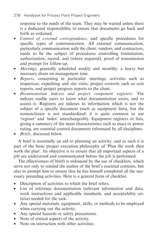 278 Handbook for Process Plant Project Engineers

  response to the needs of the team. They may be wasted unless there
  is a dedicated responsibility to ensure that documents go back and
  forth as ordained.
• Control of external correspondence, and specific procedures for
  specific types of communication. All external communication,
  particularly communication with the client, vendors, and contractors,
  needs to be the subject of procedures controlling formulation,
  authorization, record, and (where required), proof of transmission
  and prompt for follow-up.
• Meetings, generally scheduled weekly and monthly: a heavy but
  necessary drain on management time.
• Reports, concerning in particular: meetings; activities such as
  inspection, expediting and site visits; project controls such as cost
  reports; and project progress reports to the client.
• Documentation indexes and project component registers. The
  indexes enable users to know what documentation exists, and to
  access it. Registers are indexes to information which is not the
  subject of a specific document (such as equipment lists), but the
  nomenclature is not standardized: it is quite common to use
  ‘register’ and ‘index’ interchangeably. Equipment registers or lists,
  giving a summary of the main characteristics such as mass or power
  rating, are essential control documents referenced by all disciplines.
• Briefs, discussed below.
   A brief is essentially an aid to planning an activity, and as such it is
part of the basic project execution philosophy of ‘Plan the work then
work the plan’. Its objective is to ensure that all important aspects of a
job are understood and communicated before the job is performed.
   The effectiveness of briefs is enhanced by the use of checklists, which
serve not only to remind the author of the brief’s essential contents, but
also to prompt him to ensure that he has himself completed all the nec-
essary preceding activities. Here is a general form of checklist.
•   Description of activities to which the brief refers.
•   List of reference documentation (relevant information and data,
    work instructions and applicable standards, and acceptability cri-
    teria) needed for the task.
•   Any special materials, equipment, skills, or methods to be employed
    when carrying out the activity.
•   Any special hazards or safety precautions.
•   Note of critical aspects of the activity.
•   Note on interaction with other activities.
 