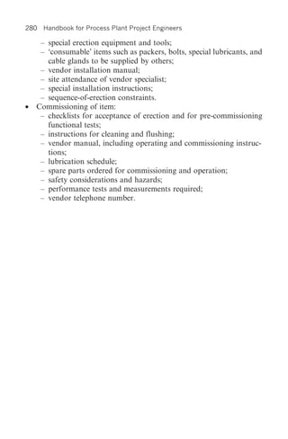 280 Handbook for Process Plant Project Engineers

     – special erection equipment and tools;
     – ‘consumable’ items such as packers, bolts, special lubricants, and
       cable glands to be supplied by others;
     – vendor installation manual;
     – site attendance of vendor specialist;
     – special installation instructions;
     – sequence-of-erection constraints.
•   Commissioning of item:
     – checklists for acceptance of erection and for pre-commissioning
       functional tests;
     – instructions for cleaning and flushing;
     – vendor manual, including operating and commissioning instruc-
       tions;
     – lubrication schedule;
     – spare parts ordered for commissioning and operation;
     – safety considerations and hazards;
     – performance tests and measurements required;
     – vendor telephone number.
 