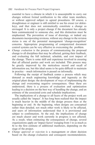 282 Handbook for Process Plant Project Engineers

    essential to have a climate in which it is unacceptable to carry out
    changes without formal notification to the other team members,
    or without approval subject to agreed procedures. Of course, a
    draughtsman or engineer is still entitled to use his eraser (or delete-
    key), and that does not automatically constitute a change as
    envisaged. It is only a project change if the document has already
    been communicated to someone else, and this distinction must be
    emphasized. The prevention of issue of drawings, or indeed any
    documents incorporating revisions, without any change to the revision
    status is one of the perennial management ‘change-recognition’
    concerns. Appropriate programming of computerized document
    control systems can be very effective in overcoming the problem.
•   Change evaluation is the process of communicating the proposed
    change to all disciplines that may be affected, getting their feedback,
    and evaluating the full technical, schedule, and cost impact of
    the change. There is some skill and experience involved in ensuring
    that all affected parties and work are included. This process may
    be greatly improved by the meticulous record and recall of
    information use, but this ideal seems to be quite difficult to maintain
    in practice – much information is passed on informally.
       Following the receipt of feedback comes a process which may
    demand as much engineering knowledge and ingenuity as the
    original plant design: the development of ways of implementing the
    change and overcoming negative consequences. Once these are
    understood, there is a process of evaluation and optimization
    leading to a decision on the best way of handling the change, and an
    estimate of the associated costs and schedule implications.
       The implications of a change to all facets of the project work are
    usually called the ‘impact’. It has long been realized that the impact
    is much heavier in the middle of the design process than at the
    beginning or end. At the beginning, when designs are conceptual
    rather than detailed, not much other work is likely to be affected,
    and users of information understand that it is provisional and
    subject to confirmation. At the end, the implications of change
    are much clearer and work currently in progress is not affected.
    As a result, when estimating the consequences of change, several
    organizations apply an ‘impact factor’ (ranging from 1 to as much as
    4) to the first estimate of additional manhours, depending on the
    stage of the project.
•   Change approval or rejection is a management or client decision
    based on the change evaluation and consequent recommendation.
 