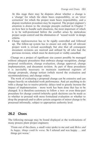 Change and Chaos    283

     At this stage there may be disputes about whether a change is
     a ‘change’ for which the client bears responsibility, or an ‘error
     correction’ for which the project team bears responsibility, and a
     dispute resolution procedure may be required. The project engineer’s
     attention is drawn to the strategic precepts outlined in Chapter 7
     on how best to handle such situations, the most important of which
     is to be well-positioned before the conflict arises by meticulous
     project scope control and the elimination of ‘weasel words’ in design
     criteria.
•    Change implementation has to be rigidly controlled and followed
     up. The follow-up system has to ensure not only that all relevant
     project work is revised accordingly but also that all consequent
     document revisions are received and utilized by all who had the
     previous revision, which must be destroyed or visibly cancelled.
   Change on a project of significant size cannot possibly be managed
without adequate procedures that embrace change recognition, change
proposal notification, change evaluation, change approval, change
implementation, and document revision. As part of these procedures
it is inevitably necessary to maintain numbered registers of
change proposals, change notices (which record the evaluation and
recommendations), and change orders.
   The work of evaluating a proposed change can be extensive and can
impact heavily on scheduled work performance. And yet anything to do
with a change has to receive priority: delays tend to greatly increase the
impact of implementation – more work has been done that has to be
changed. It is therefore customary to follow a two- or even three-part
procedure for change control (whereby quick decisions can be made as
to whether to proceed with more formalized evaluation or whether to
drop the proposal) and to allow certain categories of minor change to be
processed informally, subject to appropriate authority level.



26.2 Chaos
The following message may be found displayed at the workstations of
many process plant project engineers:
    ‘From out of the chaos, a small voice spoke to me and said Relax and
    be happy, things could be worse. So I relaxed and was happy … and
    things got worse.’
 