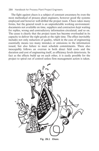 284 Handbook for Process Plant Project Engineers

   The fight against chaos is a subject of constant awareness by even the
most methodical of process plant engineers, however good the systems
employed and however well-drilled the project team. Chaos takes many
forms, but the general result is an unpredictable working environment:
documents not available on time, suppliers and contractors kept waiting
for replies, wrong and contradictory information circulated, and so on.
The cause is clearly that the project team has become overloaded in its
capacity to deliver the right goods at the right time. The effect inevitably
includes not only reduction of quality, which in the case of engineering
essentially means too many mistakes or omissions in the information
issued, but also failure to meet schedule commitments. There also
inescapably follows an overrun in both direct field costs and the
duration and cost of engineering itself, as efficiency levels deteriorate. In
fact as the effects build up on each other, it is easily possible for the
project to spiral out of control unless firm management action is taken.




                             Fig. 26.1   Chaos
 
