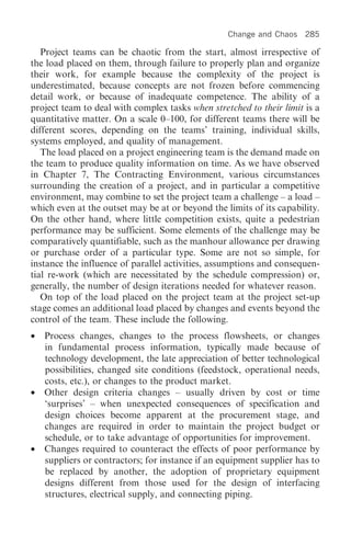 Change and Chaos    285

   Project teams can be chaotic from the start, almost irrespective of
the load placed on them, through failure to properly plan and organize
their work, for example because the complexity of the project is
underestimated, because concepts are not frozen before commencing
detail work, or because of inadequate competence. The ability of a
project team to deal with complex tasks when stretched to their limit is a
quantitative matter. On a scale 0–100, for different teams there will be
different scores, depending on the teams’ training, individual skills,
systems employed, and quality of management.
   The load placed on a project engineering team is the demand made on
the team to produce quality information on time. As we have observed
in Chapter 7, The Contracting Environment, various circumstances
surrounding the creation of a project, and in particular a competitive
environment, may combine to set the project team a challenge – a load –
which even at the outset may be at or beyond the limits of its capability.
On the other hand, where little competition exists, quite a pedestrian
performance may be sufficient. Some elements of the challenge may be
comparatively quantifiable, such as the manhour allowance per drawing
or purchase order of a particular type. Some are not so simple, for
instance the influence of parallel activities, assumptions and consequen-
tial re-work (which are necessitated by the schedule compression) or,
generally, the number of design iterations needed for whatever reason.
   On top of the load placed on the project team at the project set-up
stage comes an additional load placed by changes and events beyond the
control of the team. These include the following.
•   Process changes, changes to the process flowsheets, or changes
    in fundamental process information, typically made because of
    technology development, the late appreciation of better technological
    possibilities, changed site conditions (feedstock, operational needs,
    costs, etc.), or changes to the product market.
•   Other design criteria changes – usually driven by cost or time
    ‘surprises’ – when unexpected consequences of specification and
    design choices become apparent at the procurement stage, and
    changes are required in order to maintain the project budget or
    schedule, or to take advantage of opportunities for improvement.
•   Changes required to counteract the effects of poor performance by
    suppliers or contractors; for instance if an equipment supplier has to
    be replaced by another, the adoption of proprietary equipment
    designs different from those used for the design of interfacing
    structures, electrical supply, and connecting piping.
 