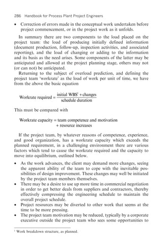 286 Handbook for Process Plant Project Engineers

•     Correction of errors made in the conceptual work undertaken before
      project commencement, or in the project work as it unfolds.
   In summary there are two components to the load placed on the
project team: the load of producing initially defined information
(document production, follow-up, inspection activities, and associated
reporting), and the load of changing or adding to the information
and its basis as the need arises. Some components of the latter may be
anticipated and allowed at the project planning stage, others may not
(or can not) be anticipated.
   Returning to the subject of overload prediction, and defining the
project team ‘workrate’ as the load of work per unit of time, we have
from the above the basic equation

                            initial WBS1 + changes
     Workrate required =
                               schedule duration

This must be compared with

     Workrate capacity = team competence and motivation
                        + resource increases

  If the project team, by whatever reasons of competence, experience,
and good organization, has a workrate capacity which exceeds the
planned requirement, in a challenging environment there are various
factors which tend to cause the workrate required and the capacity to
move into equilibrium, outlined below.
• As the work advances, the client may demand more changes, seeing
  the apparent ability of the team to cope with the inevitable pos-
  sibilities of design improvement. These changes may well be initiated
  by the project team members themselves.
• There may be a desire to use up more time in commercial negotiation
  in order to get better deals from suppliers and contractors, thereby
  effectively compressing the engineering schedule to maintain the
  overall project schedule.
• Project resources may be diverted to other work that seems at the
  time to be more pressing.
• The project team motivation may be reduced, typically by a corporate
  executive outside the project team who sees some opportunities to

1
    Work breakdown structure, as planned.
 