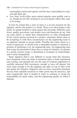 288 Handbook for Process Plant Project Engineers

    outstanding unanswered queries and the days outstanding for each,
    and add them up).
•   Less ‘buzz’ in the office, more cynical remarks, more graffiti, and so
    on. People do not like working in an environment where they seem
    to be losing.
   It must be evident that a state of chaos is a no-win situation for the
engineer, and for the project as a whole. There is no silver lining to this
cloud, no upside benefits to trade against the downside. Efficiency goes
down, quality goes down, and project costs and durations go up. And
yet some clients, or rather their representatives or other management
of the various parties involved in a project, sometimes almost seem to
be conspiring to wish these circumstances on the engineering team in
an apparent attempt at group suicide. Possibly this comes about as a
result of ignorance, or maybe from a misguided attempt to maintain a
position of dominance over the engineering team. An engineering team
that is past the threshold of chaos has no scope for initiative. It operates
in a purely reactive mode, is disinclined to strategize its relationships,
and is easily manipulated.
   Some engineers find it very difficult to escape from this situation,
most frequently when the client or dominant party is both experienced
and cunning, and typically lets out the rope of workrate adjustment in
carefully measured little increments, enough to stave off disaster but
never quite enough to let the engineers get right on top of their work
and regain the initiative. Engineers who are more successful anticipate
the day when schedule extension or other action may be necessary, and
state categorically what is needed in order to continue to accept the
responsibility for plant safety, and the engineering quality on which it
depends.
 