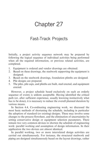 Fast-Track Projects 289




                        Chapter 27

                    Fast-Track Projects


Initially, a project activity sequence network may be prepared by
following the logical sequence of individual activities being performed
when all the required information, or previous related activities, are
completed.
1. Equipment is ordered and vendor drawings are obtained.
2. Based on these drawings, the steelwork supporting the equipment is
   designed.
3. Based on the steelwork drawings, foundation plinths are designed.
4. Pile designs are prepared.
5. The piles, pile caps, and plinths are built, steel erected, and equipment
   erected.
   However, a project schedule based exclusively on such an orderly
sequence of events is seldom acceptable. Having identified the critical
path (or, after sufficient experience, usually knowing instinctively what
has to be done), it is necessary to reduce the overall planned duration by
various means.
   In Section 4.4, Co-ordinating engineering work, we discussed the
most basic methods of shortening the schedule, including in particular
the adoption of standard (or existing) designs. These may involve some
changes to the process flowsheet, and the elimination of uncertainties by
setting conservative design or equipment selection parameters. There
remain two very common devices to shorten the schedule of engineering
work: parallel working and assumption of design information. In their
application the two devices are almost identical.
   In parallel working, two or more interrelated design activities are
carried out simultaneously. For instance, the structural steelwork and
piping are designed simultaneously based on the layout drawings, rather
 