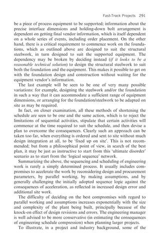 Fast-Track Projects 291

be a piece of process equipment to be supported; information about the
precise interface dimensions and holding-down bolt arrangement is
dependent on getting final vendor information, which is itself dependent
on a whole series of events, including order placement. On the other
hand, there is a critical requirement to commence work on the founda-
tions, which as outlined above are designed to suit the structural
steelwork, in turn designed to suit the supported equipment. The
dependency may be broken by deciding instead (if it looks to be a
reasonable technical solution) to design the structural steelwork to suit
both the foundation and the equipment. This makes it possible to get on
with the foundation design and construction without waiting for the
equipment vendor’s information.
   The last example will be seen to be one of very many possible
variations: for example, designing the steelwork and/or the foundation
in such a way that it can accommodate a sufficient range of equipment
dimensions, or arranging for the foundation/steelwork to be adapted on
site as may be required.
   In fact, on closer examination, all these methods of shortening the
schedule are seen to be one and the same action, which is to reject the
limitations of sequential activities, stipulate that certain activities will
commence at the time required to suit the schedule, and then devise a
plan to overcome the consequences. Clearly such an approach can be
taken too far, when everything is ordered and sent to site without much
design integration at all, to be ‘fixed up on site’. This is not recom-
mended; but from a philosophical point of view, in search of the best
plan, it may be just as instructive to start from this ‘ultimate disorder’
scenario as to start from the ‘logical sequence’ network.
   Summarizing the above, the sequencing and scheduling of engineering
work is rarely a simply determined process. It usually includes com-
promises to accelerate the work by reconsidering design and procurement
parameters, by parallel working, by making assumptions, and by
generally challenging the initially adopted sequence logic against the
consequences of acceleration, as reflected in increased design error and
additional site work.
   The difficulty of deciding on the best compromises with regard to
parallel working and assumptions increases exponentially with the size
and complexity of the plant being built, principally because of the
knock-on effect of design revisions and errors. The engineering manager
is well advised to be more conservative (in estimating the consequences
of engineering schedule compression) when planning larger projects.
   To illustrate, in a project and industry background, some of the
 