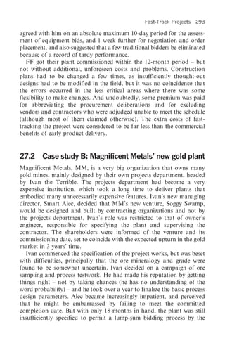 Fast-Track Projects 293

agreed with him on an absolute maximum 10-day period for the assess-
ment of equipment bids, and 1 week further for negotiation and order
placement, and also suggested that a few traditional bidders be eliminated
because of a record of tardy performance.
   FF got their plant commissioned within the 12-month period – but
not without additional, unforeseen costs and problems. Construction
plans had to be changed a few times, as insufficiently thought-out
designs had to be modified in the field, but it was no coincidence that
the errors occurred in the less critical areas where there was some
flexibility to make changes. And undoubtedly, some premium was paid
for abbreviating the procurement deliberations and for excluding
vendors and contractors who were adjudged unable to meet the schedule
(although most of them claimed otherwise). The extra costs of fast-
tracking the project were considered to be far less than the commercial
benefits of early product delivery.


27.2 Case study B: Magnificent Metals’ new gold plant
Magnificent Metals, MM, is a very big organization that owns many
gold mines, mainly designed by their own projects department, headed
by Ivan the Terrible. The projects department had become a very
expensive institution, which took a long time to deliver plants that
embodied many unnecessarily expensive features. Ivan’s new managing
director, Smart Alec, decided that MM’s new venture, Soggy Swamp,
would be designed and built by contracting organizations and not by
the projects department. Ivan’s role was restricted to that of owner’s
engineer, responsible for specifying the plant and supervising the
contractor. The shareholders were informed of the venture and its
commissioning date, set to coincide with the expected upturn in the gold
market in 3 years’ time.
  Ivan commenced the specification of the project works, but was beset
with difficulties, principally that the ore mineralogy and grade were
found to be somewhat uncertain. Ivan decided on a campaign of ore
sampling and process testwork. He had made his reputation by getting
things right – not by taking chances (he has no understanding of the
word probability) – and he took over a year to finalize the basic process
design parameters. Alec became increasingly impatient, and perceived
that he might be embarrassed by failing to meet the committed
completion date. But with only 18 months in hand, the plant was still
insufficiently specified to permit a lump-sum bidding process by the
 