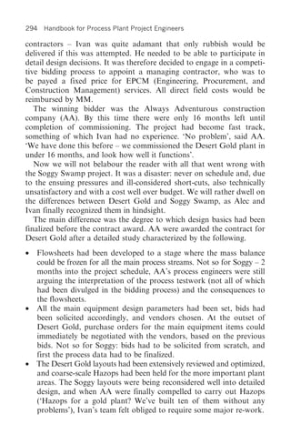 294 Handbook for Process Plant Project Engineers

contractors – Ivan was quite adamant that only rubbish would be
delivered if this was attempted. He needed to be able to participate in
detail design decisions. It was therefore decided to engage in a competi-
tive bidding process to appoint a managing contractor, who was to
be payed a fixed price for EPCM (Engineering, Procurement, and
Construction Management) services. All direct field costs would be
reimbursed by MM.
   The winning bidder was the Always Adventurous construction
company (AA). By this time there were only 16 months left until
completion of commissioning. The project had become fast track,
something of which Ivan had no experience. ‘No problem’, said AA.
‘We have done this before – we commissioned the Desert Gold plant in
under 16 months, and look how well it functions’.
   Now we will not belabour the reader with all that went wrong with
the Soggy Swamp project. It was a disaster: never on schedule and, due
to the ensuing pressures and ill-considered short-cuts, also technically
unsatisfactory and with a cost well over budget. We will rather dwell on
the differences between Desert Gold and Soggy Swamp, as Alec and
Ivan finally recognized them in hindsight.
   The main difference was the degree to which design basics had been
finalized before the contract award. AA were awarded the contract for
Desert Gold after a detailed study characterized by the following.
• Flowsheets had been developed to a stage where the mass balance
  could be frozen for all the main process streams. Not so for Soggy – 2
  months into the project schedule, AA’s process engineers were still
  arguing the interpretation of the process testwork (not all of which
  had been divulged in the bidding process) and the consequences to
  the flowsheets.
• All the main equipment design parameters had been set, bids had
  been solicited accordingly, and vendors chosen. At the outset of
  Desert Gold, purchase orders for the main equipment items could
  immediately be negotiated with the vendors, based on the previous
  bids. Not so for Soggy: bids had to be solicited from scratch, and
  first the process data had to be finalized.
• The Desert Gold layouts had been extensively reviewed and optimized,
  and coarse-scale Hazops had been held for the more important plant
  areas. The Soggy layouts were being reconsidered well into detailed
  design, and when AA were finally compelled to carry out Hazops
  (‘Hazops for a gold plant? We’ve built ten of them without any
  problems’), Ivan’s team felt obliged to require some major re-work.
 