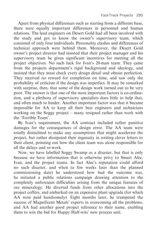 Fast-Track Projects 295

   Apart from physical differences such as starting from a different base,
there were equally important differences in personnel and human
relations. The lead engineers on Desert Gold had all been involved with
the study and got to know the owner’s supervisory team, which
consisted of only four individuals. Personality clashes and differences of
technical approach were behind them. Moreover, the Desert Gold
owner’s project director had insisted that their project manager and his
supervisory team be given significant incentives for meeting all the
project objectives. No such luck for Ivan’s 20-man team. They came
from the projects department’s rigid background and ideology, and
insisted that they must check every design detail and obtain perfection.
They received no reward for completion on time, and saw only the
probability of criticism if the design was imperfect. It may be remarked
with surprise, then, that some of the design work turned out to be very
poor. The answer is that one of the most important factors is co-ordina-
tion, and a plethora of supervisory specialists does little to help that,
and often much to hinder. Another important factor was that it became
impossible for AA to keep all their best engineers and technicians
working on the Soggy project – many resigned rather than work with
the ‘Terrible Team’.
   By Ivan’s requirement, the AA contract included rather punitive
damages for the consequences of design error. The AA team were
totally disinclined to make any assumptions that might accelerate the
project, but rather dissipated their ingenuity in writing clever letters to
their client, pointing out how the client team was alone responsible for
all the delays and re-work.
   Now, we have labelled Soggy Swamp as a disaster, but that is only
because we have information that is otherwise privy to Smart Alec,
Ivan, and the project teams. In fact Alec’s reputation could afford
no such disaster, and when (a few weeks later than the planned
commissioning date) he understood how bad the outcome was,
he initiated a public relations campaign drawing attention to the
completely unforeseen difficulties arising from the unique features of
ore mineralogy. He diverted funds from other allocations into the
project coffers, and embarked on an expensive plant upgrade (for which
AA were paid handsomely). Eight months later, he trumpeted the
success of Magnificent Metals’ experts in overcoming all the problems,
and AA had another good project reference to their name, enabling
them to win the bid for Happy Half-wits’ new process unit.
 