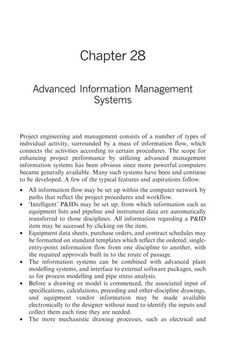 Advanced Information Management Systems     297




                        Chapter 28

     Advanced Information Management
                  Systems


Project engineering and management consists of a number of types of
individual activity, surrounded by a mass of information flow, which
connects the activities according to certain procedures. The scope for
enhancing project performance by utilizing advanced management
information systems has been obvious since more powerful computers
became generally available. Many such systems have been and continue
to be developed. A few of the typical features and aspirations follow.
•   All information flow may be set up within the computer network by
    paths that reflect the project procedures and workflow.
•   ‘Intelligent’ P&IDs may be set up, from which information such as
    equipment lists and pipeline and instrument data are automatically
    transferred to those disciplines. All information regarding a P&ID
    item may be accessed by clicking on the item.
•   Equipment data sheets, purchase orders, and contract schedules may
    be formatted on standard templates which reflect the ordered, single-
    entry-point information flow from one discipline to another, with
    the required approvals built in to the route of passage.
•   The information systems can be combined with advanced plant
    modelling systems, and interface to external software packages, such
    as for process modelling and pipe stress analysis.
•   Before a drawing or model is commenced, the associated input of
    specifications, calculations, preceding and other-discipline drawings,
    and equipment vendor information may be made available
    electronically to the designer without need to identify the inputs and
    collect them each time they are needed.
•   The more mechanistic drawing processes, such as electrical and
 
