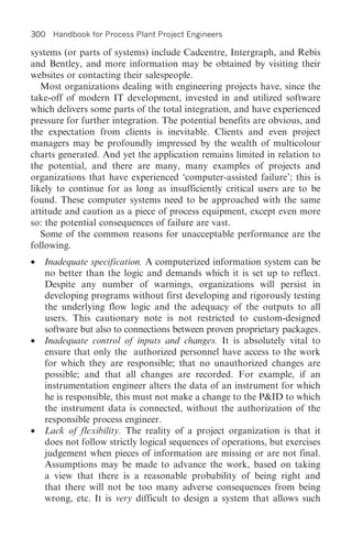 300 Handbook for Process Plant Project Engineers

systems (or parts of systems) include Cadcentre, Intergraph, and Rebis
and Bentley, and more information may be obtained by visiting their
websites or contacting their salespeople.
   Most organizations dealing with engineering projects have, since the
take-off of modern IT development, invested in and utilized software
which delivers some parts of the total integration, and have experienced
pressure for further integration. The potential benefits are obvious, and
the expectation from clients is inevitable. Clients and even project
managers may be profoundly impressed by the wealth of multicolour
charts generated. And yet the application remains limited in relation to
the potential, and there are many, many examples of projects and
organizations that have experienced ‘computer-assisted failure’; this is
likely to continue for as long as insufficiently critical users are to be
found. These computer systems need to be approached with the same
attitude and caution as a piece of process equipment, except even more
so: the potential consequences of failure are vast.
   Some of the common reasons for unacceptable performance are the
following.
•   Inadequate specification. A computerized information system can be
    no better than the logic and demands which it is set up to reflect.
    Despite any number of warnings, organizations will persist in
    developing programs without first developing and rigorously testing
    the underlying flow logic and the adequacy of the outputs to all
    users. This cautionary note is not restricted to custom-designed
    software but also to connections between proven proprietary packages.
•   Inadequate control of inputs and changes. It is absolutely vital to
    ensure that only the authorized personnel have access to the work
    for which they are responsible; that no unauthorized changes are
    possible; and that all changes are recorded. For example, if an
    instrumentation engineer alters the data of an instrument for which
    he is responsible, this must not make a change to the P&ID to which
    the instrument data is connected, without the authorization of the
    responsible process engineer.
•   Lack of flexibility. The reality of a project organization is that it
    does not follow strictly logical sequences of operations, but exercises
    judgement when pieces of information are missing or are not final.
    Assumptions may be made to advance the work, based on taking
    a view that there is a reasonable probability of being right and
    that there will not be too many adverse consequences from being
    wrong, etc. It is very difficult to design a system that allows such
 