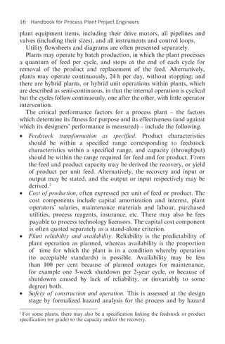 16   Handbook for Process Plant Project Engineers

plant equipment items, including their drive motors, all pipelines and
valves (including their sizes), and all instruments and control loops.
   Utility flowsheets and diagrams are often presented separately.
   Plants may operate by batch production, in which the plant processes
a quantum of feed per cycle, and stops at the end of each cycle for
removal of the product and replacement of the feed. Alternatively,
plants may operate continuously, 24 h per day, without stopping; and
there are hybrid plants, or hybrid unit operations within plants, which
are described as semi-continuous, in that the internal operation is cyclical
but the cycles follow continuously, one after the other, with little operator
intervention.
   The critical performance factors for a process plant – the factors
which determine its fitness for purpose and its effectiveness (and against
which its designers’ performance is measured) – include the following.
• Feedstock transformation as specified. Product characteristics
  should be within a specified range corresponding to feedstock
  characteristics within a specified range, and capacity (throughput)
  should be within the range required for feed and for product. From
  the feed and product capacity may be derived the recovery, or yield
  of product per unit feed. Alternatively, the recovery and input or
  output may be stated, and the output or input respectively may be
  derived.2
• Cost of production, often expressed per unit of feed or product. The
  cost components include capital amortization and interest, plant
  operators’ salaries, maintenance materials and labour, purchased
  utilities, process reagents, insurance, etc. There may also be fees
  payable to process technology licensors. The capital cost component
  is often quoted separately as a stand-alone criterion.
• Plant reliability and availability. Reliability is the predictability of
  plant operation as planned, whereas availability is the proportion
  of time for which the plant is in a condition whereby operation
  (to acceptable standards) is possible. Availability may be less
  than 100 per cent because of planned outages for maintenance,
  for example one 3-week shutdown per 2-year cycle, or because of
  shutdowns caused by lack of reliability, or (invariably to some
  degree) both.
• Safety of construction and operation. This is assessed at the design
  stage by formalized hazard analysis for the process and by hazard
2
 For some plants, there may also be a specification linking the feedstock or product
specification (or grade) to the capacity and/or the recovery.
 