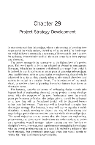Project Strategy Development   305




                        Chapter 29
          Project Strategy Development


It may seem odd that this subject, which is the essence of deciding how
to go about the whole project, should be left to the end. (The final chap-
ter which follows is essentially a summary.) The reason is that it cannot
be addressed economically until all the main issues have been exposed
and discussed.
   The project strategy is the name given to the highest level of a project
plan. This word tends to be rather misused or abused in management
literature. What it has in common with the military usage, from which it
is derived, is that it addresses an entire plan of campaign (the project).
Any specific issues, such as construction or engineering, should only be
addressed in so far as they directly relate to the overall objectives and
cannot be settled in a smaller forum. The introduction of too much
detail, or too low a level of planning, inevitably detracts from focus on
the major issues.
   For instance, consider the means of addressing design criteria (the
highest level of engineering planning) during project strategy develop-
ment. With the exception of the most fundamental issue, the overall
plant performance definition, the design criteria should be addressed
as to how they will be formulated (which will be discussed below)
rather than their content. There may well be lower-level strategies than
the project strategy. For instance, it may well pay to organize a multi-
functional strategic meeting to discuss the way of formulating and
negotiating a particular construction contract within the overall project.
The usual objectives are to ensure that the important engineering,
procurement, and construction implications are understood and to derive
an appropriate overall strategy, before starting any one function or
discipline’s work. However, such supplementary strategizing is conducted
with the overall project strategy as a base; it is probably a misuse of the
word strategic, but commonly employed when one wants people to
‘think big’. ‘Big’ is of course always relative.
 