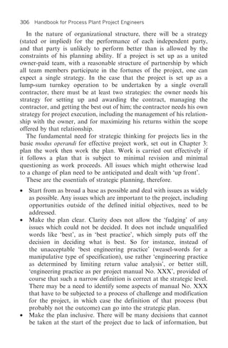 306 Handbook for Process Plant Project Engineers

   In the nature of organizational structure, there will be a strategy
(stated or implied) for the performance of each independent party,
and that party is unlikely to perform better than is allowed by the
constraints of his planning ability. If a project is set up as a united
owner-paid team, with a reasonable structure of partnership by which
all team members participate in the fortunes of the project, one can
expect a single strategy. In the case that the project is set up as a
lump-sum turnkey operation to be undertaken by a single overall
contractor, there must be at least two strategies: the owner needs his
strategy for setting up and awarding the contract, managing the
contractor, and getting the best out of him; the contractor needs his own
strategy for project execution, including the management of his relation-
ship with the owner, and for maximizing his returns within the scope
offered by that relationship.
   The fundamental need for strategic thinking for projects lies in the
basic modus operandi for effective project work, set out in Chapter 3:
plan the work then work the plan. Work is carried out effectively if
it follows a plan that is subject to minimal revision and minimal
questioning as work proceeds. All issues which might otherwise lead
to a change of plan need to be anticipated and dealt with ‘up front’.
   These are the essentials of strategic planning, therefore.
• Start from as broad a base as possible and deal with issues as widely
  as possible. Any issues which are important to the project, including
  opportunities outside of the defined initial objectives, need to be
  addressed.
• Make the plan clear. Clarity does not allow the ‘fudging’ of any
  issues which could not be decided. It does not include unqualified
  words like ‘best’, as in ‘best practice’, which simply puts off the
  decision in deciding what is best. So for instance, instead of
  the unacceptable ‘best engineering practice’ (weasel-words for a
  manipulative type of specification), use rather ‘engineering practice
  as determined by limiting return value analysis’, or better still,
  ‘engineering practice as per project manual No. XXX’, provided of
  course that such a narrow definition is correct at the strategic level.
  There may be a need to identify some aspects of manual No. XXX
  that have to be subjected to a process of challenge and modification
  for the project, in which case the definition of that process (but
  probably not the outcome) can go into the strategic plan.
• Make the plan inclusive. There will be many decisions that cannot
  be taken at the start of the project due to lack of information, but
 