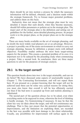 Project Strategy Development   307

   there should be set into motion a process by which the necessary
   information will be defined, obtained, and a decision made within
   the strategic framework. Try to foresee major potential problems,
   and address them on this basis.
      Inclusivity does not mean that the strategic plan must be very
   detailed; it means that such details, when they become necessary,
   should fall within parameters or policies set in the strategic plan. The
   major part of the strategic plan is the definition and setting out of
   guidelines for the further, more detailed planning process. As project
   work is to the project plans, so the project plans are to the strategic
   plan.
   There are many books available on the art of strategic planning, and
no doubt the most widely read planners are at an advantage. However,
a project is possibly one of the easier environments in which to carry out
strategic planning, because by definition a project starts with defined
objectives. Feasibility studies embrace the most basic target-setting
aspects for the project. This creates a potential problem of its own: it is
important not to be seduced by the preceding study when commencing
a project. Take a second look. In conclusion, there are three major
questions to ask for the purposes of strategic analysis.


29.1 Is the target correct?
This question breaks down into two: is the target attainable, and can we
do better? We have discussed some aspects of unattainable targets in
Chapter 7, The Contracting Environment, and will not repeat them
here. If you proceed on a project knowing that the target will not be
achieved (and there can be some very cynical reasons for doing this),
you must also know that overall it will be less efficiently carried
out than if the bad news is accepted up front and realistic planning is
substituted.
   The second part of the question always has to be asked, even when
everything seems to be engraved in stone, otherwise the level of thinking
is hardly strategic. Try brainstorming if necessary. It may be that the
client has very set ideas about the target, and will not countenance any
challenge. That is fine; just ensure that the potential opportunities or
improvements, and the limitation on exploiting them, are recorded
in the best way possible with least damage to the client relationship.
Usually, any possibilities for improvement will surface again in the
 