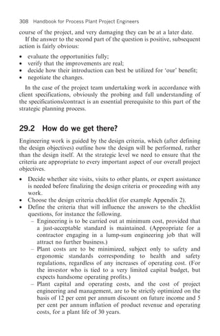 308 Handbook for Process Plant Project Engineers

course of the project, and very damaging they can be at a later date.
  If the answer to the second part of the question is positive, subsequent
action is fairly obvious:
•   evaluate the opportunities fully;
•   verify that the improvements are real;
•   decide how their introduction can best be utilized for ‘our’ benefit;
•   negotiate the changes.
   In the case of the project team undertaking work in accordance with
client specifications, obviously the probing and full understanding of
the specifications/contract is an essential prerequisite to this part of the
strategic planning process.


29.2 How do we get there?
Engineering work is guided by the design criteria, which (after defining
the design objectives) outline how the design will be performed, rather
than the design itself. At the strategic level we need to ensure that the
criteria are appropriate to every important aspect of our overall project
objectives.
•   Decide whether site visits, visits to other plants, or expert assistance
    is needed before finalizing the design criteria or proceeding with any
    work.
•   Choose the design criteria checklist (for example Appendix 2).
•   Define the criteria that will influence the answers to the checklist
    questions, for instance the following.
      – Engineering is to be carried out at minimum cost, provided that
        a just-acceptable standard is maintained. (Appropriate for a
        contractor engaging in a lump-sum engineering job that will
        attract no further business.)
      – Plant costs are to be minimized, subject only to safety and
        ergonomic standards corresponding to health and safety
        regulations, regardless of any increases of operating cost. (For
        the investor who is tied to a very limited capital budget, but
        expects handsome operating profits.)
      – Plant capital and operating costs, and the cost of project
        engineering and management, are to be strictly optimized on the
        basis of 12 per cent per annum discount on future income and 5
        per cent per annum inflation of product revenue and operating
        costs, for a plant life of 30 years.
 