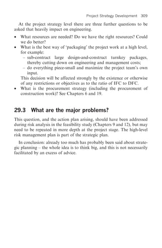 Project Strategy Development   309

  At the project strategy level there are three further questions to be
asked that heavily impact on engineering.
•   What resources are needed? Do we have the right resources? Could
    we do better?
•   What is the best way of ‘packaging’ the project work at a high level,
    for example:
     – sub-contract large design-and-construct turnkey packages,
        thereby cutting down on engineering and management costs;
     – do everything piece-small and maximize the project team’s own
        input.
    This decision will be affected strongly by the existence or otherwise
    of any restrictions or objectives as to the ratio of IFC to DFC.
•   What is the procurement strategy (including the procurement of
    construction work)? See Chapters 6 and 19.


29.3 What are the major problems?
This question, and the action plan arising, should have been addressed
during risk analysis in the feasibility study (Chapters 9 and 12), but may
need to be repeated in more depth at the project stage. The high-level
risk management plan is part of the strategic plan.
   In conclusion: already too much has probably been said about strate-
gic planning – the whole idea is to think big, and this is not necessarily
facilitated by an excess of advice.
 