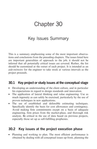 Key lssues 311




                        Chapter 30

                  Key Issues Summary


This is a summary emphasizing some of the most important observa-
tions and conclusions from the preceding chapters. The issues listed here
are important generalities of approach to the job; it should not be
inferred that all potentially critical issues are covered. Rather, the list
should be customized at the outset of each project. It is intended as an
aide-mémoire for the engineer to take stock at various intervals as the
project proceeds.


30.1 Key project or study issues at the conceptual stage
• Developing an understanding of the client culture, and in particular
  his expectations in regard to design standards and innovation.
• The application of lateral thinking and value engineering. Use as
  much ingenuity as can safely be exercised, particularly by the use of
  proven techniques in new applications.
• The use of established and defensible estimating techniques.
  Specifically identify the basis for cost allowances and contingency.
  Avoid making firm commitments except on a basis of adequate
  engineering, firm prices from the market-place, and thorough risk
  analysis. Be critical in the use of data based on previous projects,
  especially those set up as self-fulfilling prophesies.


30.2 Key issues at the project execution phase
• Planning and working to plan. The most efficient performance is
  obtained by dealing with all conceptual issues up front, planning the
 
