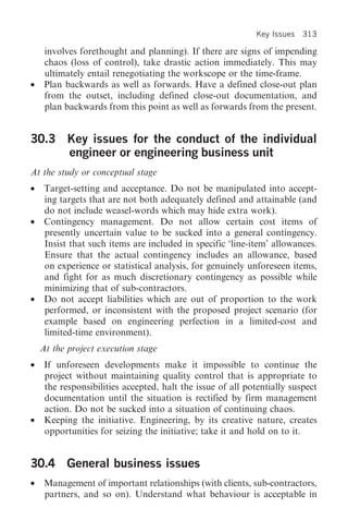Key lssues 313

     involves forethought and planning). If there are signs of impending
     chaos (loss of control), take drastic action immediately. This may
     ultimately entail renegotiating the workscope or the time-frame.
•    Plan backwards as well as forwards. Have a defined close-out plan
     from the outset, including defined close-out documentation, and
     plan backwards from this point as well as forwards from the present.


30.3 Key issues for the conduct of the individual
     engineer or engineering business unit
At the study or conceptual stage
•    Target-setting and acceptance. Do not be manipulated into accept-
     ing targets that are not both adequately defined and attainable (and
     do not include weasel-words which may hide extra work).
•    Contingency management. Do not allow certain cost items of
     presently uncertain value to be sucked into a general contingency.
     Insist that such items are included in specific ‘line-item’ allowances.
     Ensure that the actual contingency includes an allowance, based
     on experience or statistical analysis, for genuinely unforeseen items,
     and fight for as much discretionary contingency as possible while
     minimizing that of sub-contractors.
•    Do not accept liabilities which are out of proportion to the work
     performed, or inconsistent with the proposed project scenario (for
     example based on engineering perfection in a limited-cost and
     limited-time environment).
    At the project execution stage
•    If unforeseen developments make it impossible to continue the
     project without maintaining quality control that is appropriate to
     the responsibilities accepted, halt the issue of all potentially suspect
     documentation until the situation is rectified by firm management
     action. Do not be sucked into a situation of continuing chaos.
•    Keeping the initiative. Engineering, by its creative nature, creates
     opportunities for seizing the initiative; take it and hold on to it.


30.4 General business issues
• Management of important relationships (with clients, sub-contractors,
  partners, and so on). Understand what behaviour is acceptable in
 