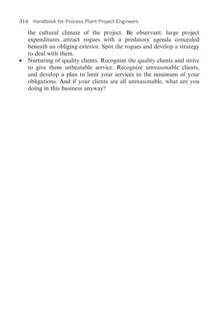 314 Handbook for Process Plant Project Engineers

    the cultural climate of the project. Be observant: large project
    expenditures attract rogues with a predatory agenda concealed
    beneath an obliging exterior. Spot the rogues and develop a strategy
    to deal with them.
•   Nurturing of quality clients. Recognize the quality clients and strive
    to give them unbeatable service. Recognize unreasonable clients,
    and develop a plan to limit your services to the minimum of your
    obligations. And if your clients are all unreasonable, what are you
    doing in this business anyway?
 