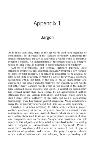 Jargon 315




                       Appendix 1

                              Jargon


As in most industries, many of the key words used have meanings or
connotations not included in the standard dictionary. Sometimes the
special connotations are subtle; sometimes a whole world of industrial
practice is implied. An understanding of the special usage and interpre-
tation of these words is essential to communication in the industry.
   Authors of professional and technical literature, especially those
striving to promote a new discipline, frequently propose a new ‘jargon’
to name original concepts. The jargon is considered to be essential to
label some thing or activity to make it a subject for everyday usage and
recognition within that field. In the case of project management and
engineering, the jargon includes relatively few specially coined words,
but rather many standard words which in the context of the industry
have acquired special meaning and usage. In general the terminology
has evolved rather than been coined by an acknowledged author.
Although there are various institutions and bodies which aspire to
stamp some form of authority on this field, and with it standardized
terminology, there has been no general acceptance. Many words have a
usage that is generally understood, but there is also some confusion.
   Therefore it is often necessary to define words within a project
context, practically as part of the project procedures, especially when
multicultural interfaces are involved. Words which require particular
care include those used to define the performance parameters of plant
and equipment, such as ‘normal’, ‘design’, and ‘maximum’ (we will
return to this subject), and those which are involved in the relationship
with a supplier or sub-contractor, such as ‘approval’. Procure-
mentrelated vocabulary definitions are a standard part of general
conditions of purchase and contract: the project engineer should
review such definitions and their adequacy before proceeding with
 