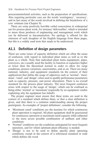316 Handbook for Process Plant Project Engineers

procurementrelated activities, such as the preparation of specifications.
Also requiring particular care are the words ‘contingency’, ‘accuracy’,
and in fact many of the words involved in defining the breakdown of a
cost estimate (see Chapter 9).
  There are some positively horrible verbal concoctions in widespread
use for process plant work, for instance ‘deliverables’, which is intended
to mean those products of engineering and management work which
can be delivered as documentation. No apology is offered for the
omission of such slaughter of the English language from these pages,
but this is a widely used term that needs to be understood.


A1.1 Definition of design parameters
There are some issues of capacity definition which are often the cause
of confusion, with regard to individual plant items as well as to the
plant as a whole. Note that individual plant items (equipment, pipes,
conveyors, etc.) usually need the facility to function at capacities higher
or lower than the theoretical normal in order to allow for surge
conditions, process variations, uncertainties, and so on. There are many
national, industry, and equipment standards (in the context of their
application) that define the usage of adjectives such as ‘normal’, ‘maxi-
mum’, ‘rated’, and ‘design’, when used to qualify performance parameters
such as capacity, pressure, and power absorption. There is no overall
standard for the process plant industry. The most frequent confusion
arises with respect to the usage of ‘design’, which can be confused as
being either ‘normal’ or ‘maximum’ (especially by an equipment vendor
explaining why his equipment has failed!).
   The project engineer must ensure that these terms are used in the
context of a standard which defines them, or that a clear definition is
given, and that there is a common understanding among the project
participants. As examples of ‘project definitions’, consider the following.
•   ‘Maximum rated’ conditions are the maxima for which continuous
    plant operation is required. All plant equipment shall be guaranteed
    for continuous operation at maximum rated capacity while subjected
    to the most severe possible combination of ambient and other
    conditions.
•   ‘Normal’ conditions are the conditions anticipated for most frequent
    operation, and for which optimum plant efficiency is needed.
•   ‘Design’ is not to be used to define specific plant operating
    conditions, except in the context of a referenced standard or code
    which defines the word.
 