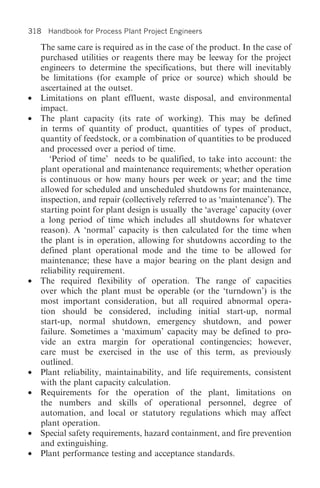 318 Handbook for Process Plant Project Engineers

    The same care is required as in the case of the product. In the case of
    purchased utilities or reagents there may be leeway for the project
    engineers to determine the specifications, but there will inevitably
    be limitations (for example of price or source) which should be
    ascertained at the outset.
•   Limitations on plant effluent, waste disposal, and environmental
    impact.
•   The plant capacity (its rate of working). This may be defined
    in terms of quantity of product, quantities of types of product,
    quantity of feedstock, or a combination of quantities to be produced
    and processed over a period of time.
       ‘Period of time’ needs to be qualified, to take into account: the
    plant operational and maintenance requirements; whether operation
    is continuous or how many hours per week or year; and the time
    allowed for scheduled and unscheduled shutdowns for maintenance,
    inspection, and repair (collectively referred to as ‘maintenance’). The
    starting point for plant design is usually the ‘average’ capacity (over
    a long period of time which includes all shutdowns for whatever
    reason). A ‘normal’ capacity is then calculated for the time when
    the plant is in operation, allowing for shutdowns according to the
    defined plant operational mode and the time to be allowed for
    maintenance; these have a major bearing on the plant design and
    reliability requirement.
•   The required flexibility of operation. The range of capacities
    over which the plant must be operable (or the ‘turndown’) is the
    most important consideration, but all required abnormal opera-
    tion should be considered, including initial start-up, normal
    start-up, normal shutdown, emergency shutdown, and power
    failure. Sometimes a ‘maximum’ capacity may be defined to pro-
    vide an extra margin for operational contingencies; however,
    care must be exercised in the use of this term, as previously
    outlined.
•   Plant reliability, maintainability, and life requirements, consistent
    with the plant capacity calculation.
•   Requirements for the operation of the plant, limitations on
    the numbers and skills of operational personnel, degree of
    automation, and local or statutory regulations which may affect
    plant operation.
•   Special safety requirements, hazard containment, and fire prevention
    and extinguishing.
•   Plant performance testing and acceptance standards.
 
