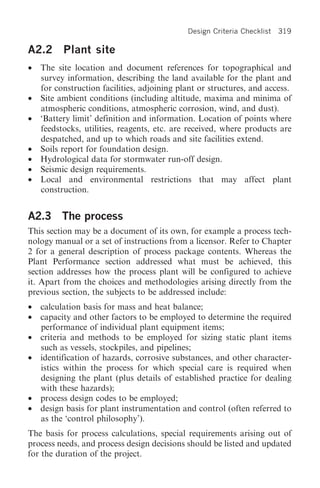 Design Criteria Checklist   319

A2.2      Plant site
•   The site location and document references for topographical and
    survey information, describing the land available for the plant and
    for construction facilities, adjoining plant or structures, and access.
•   Site ambient conditions (including altitude, maxima and minima of
    atmospheric conditions, atmospheric corrosion, wind, and dust).
•   ‘Battery limit’ definition and information. Location of points where
    feedstocks, utilities, reagents, etc. are received, where products are
    despatched, and up to which roads and site facilities extend.
•   Soils report for foundation design.
•   Hydrological data for stormwater run-off design.
•   Seismic design requirements.
•   Local and environmental restrictions that may affect plant
    construction.


A2.3 The process
This section may be a document of its own, for example a process tech-
nology manual or a set of instructions from a licensor. Refer to Chapter
2 for a general description of process package contents. Whereas the
Plant Performance section addressed what must be achieved, this
section addresses how the process plant will be configured to achieve
it. Apart from the choices and methodologies arising directly from the
previous section, the subjects to be addressed include:
•   calculation basis for mass and heat balance;
•   capacity and other factors to be employed to determine the required
    performance of individual plant equipment items;
•   criteria and methods to be employed for sizing static plant items
    such as vessels, stockpiles, and pipelines;
•   identification of hazards, corrosive substances, and other character-
    istics within the process for which special care is required when
    designing the plant (plus details of established practice for dealing
    with these hazards);
•   process design codes to be employed;
•   design basis for plant instrumentation and control (often referred to
    as the ‘control philosophy’).
The basis for process calculations, special requirements arising out of
process needs, and process design decisions should be listed and updated
for the duration of the project.
 