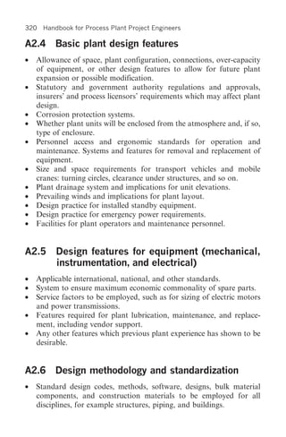 320 Handbook for Process Plant Project Engineers

A2.4 Basic plant design features
•   Allowance of space, plant configuration, connections, over-capacity
    of equipment, or other design features to allow for future plant
    expansion or possible modification.
•   Statutory and government authority regulations and approvals,
    insurers’ and process licensors’ requirements which may affect plant
    design.
•   Corrosion protection systems.
•   Whether plant units will be enclosed from the atmosphere and, if so,
    type of enclosure.
•   Personnel access and ergonomic standards for operation and
    maintenance. Systems and features for removal and replacement of
    equipment.
•   Size and space requirements for transport vehicles and mobile
    cranes: turning circles, clearance under structures, and so on.
•   Plant drainage system and implications for unit elevations.
•   Prevailing winds and implications for plant layout.
•   Design practice for installed standby equipment.
•   Design practice for emergency power requirements.
•   Facilities for plant operators and maintenance personnel.


A2.5 Design features for equipment (mechanical,
     instrumentation, and electrical)
•   Applicable international, national, and other standards.
•   System to ensure maximum economic commonality of spare parts.
•   Service factors to be employed, such as for sizing of electric motors
    and power transmissions.
•   Features required for plant lubrication, maintenance, and replace-
    ment, including vendor support.
•   Any other features which previous plant experience has shown to be
    desirable.


A2.6 Design methodology and standardization
•   Standard design codes, methods, software, designs, bulk material
    components, and construction materials to be employed for all
    disciplines, for example structures, piping, and buildings.
 