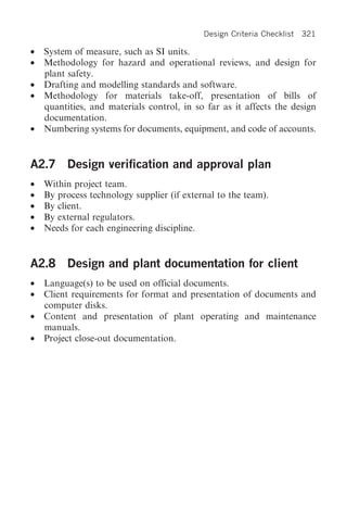 Design Criteria Checklist   321

•   System of measure, such as SI units.
•   Methodology for hazard and operational reviews, and design for
    plant safety.
•   Drafting and modelling standards and software.
•   Methodology for materials take-off, presentation of bills of
    quantities, and materials control, in so far as it affects the design
    documentation.
•   Numbering systems for documents, equipment, and code of accounts.


A2.7 Design verification and approval plan
•   Within project team.
•   By process technology supplier (if external to the team).
•   By client.
•   By external regulators.
•   Needs for each engineering discipline.


A2.8 Design and plant documentation for client
•   Language(s) to be used on official documents.
•   Client requirements for format and presentation of documents and
    computer disks.
•   Content and presentation of plant operating and maintenance
    manuals.
•   Project close-out documentation.
 
