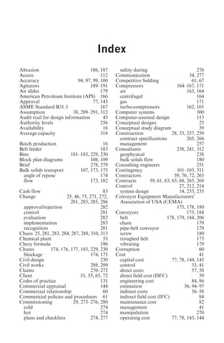 Index                                        323




                                      Index
Abrasion                           186, 187     safety during                            276
Access                                   112   Communication                         34, 277
Accuracy                     94, 97, 99, 100   Competitive bidding                    61, 67
Agitators                          189–191     Compressors                    164–167, 171
Air slides                               179    air                                 163, 164
American Petroleum Institute (API) 166          centrifugal                              164
Approval                             77, 143    gas                                      171
ASME Standard B31.3                      167    turbo-compressors                   162, 165
Assumption                 38, 289–291, 312    Computer systems                          300
Audit trail for design information        43   Computer-assisted design                  113
Authority levels                         256   Conceptual designs                         25
Availability                              16   Conceptual study diagram                   39
Average capacity                         318   Construction                 28, 33, 257, 259
                                                contract specifications             265, 266
Batch production                        16      management                               257
Belt feeder                            183     Consultants                    238, 241, 312
Bins                     181–183, 229, 230      geophysical                              238
Block plan diagrams               108, 109      bulk solids flow                         180
Brief                             278, 279     Consulting engineers                      251
Bulk solids transport        107, 173, 175     Contingency                    101–103, 311
  angle of repose                      174     Contractors                   59, 70, 72, 265
  flow                            173, 182     Contracts        59, 61, 63, 65, 68, 265, 269
                                               Control                          27, 212, 214
Cash flow                                 83    system design                   14, 233, 235
Change                 25, 46, 75, 271, 272,   Conveyor Equipment Manufacturers’
                         281, 283, 285, 286     Association of USA (CEMA)
  approval/rejection                     282                                  175, 178, 180
  control                                281   Conveyors                            175, 184
  evaluation                             282    belt                     178, 179, 184, 206
  implementation                         283    chain                                    179
  recognition                            281    pipe-belt conveyor                       179
Chaos 25, 281, 283, 284, 287, 288, 310, 313     screw                                    180
Chemical plant                            53    troughed belt                            175
Chezy formula                            196    vibrating                                179
Chutes         174, 176, 177, 183, 229, 230    Corruption                                 60
  blockage                          174, 175   Cost                                       41
Civil design                             230    capital cost                77, 78, 144, 145
Civil works                         208, 209    control                               33, 41
Claims                              270–272     direct costs                          57, 58
Client                        51, 55, 65, 72    direct field cost (DFC)                   59
Codes of practice                        131    engineering cost                      84, 86
Commercial appraisal                     144    estimation                        56, 94–97
Commercial relationship                   60    indirect costs                        56–58
Commericial policies and procedures 61          indirect field cost (IFC)                 84
Commissioning             29, 273–276, 280      maintenance cost                          82
  cold                                   274    management                                41
  hot                                    274    manipulation                             270
  plans and checklists              274, 277    operating cost              77, 78, 143, 144
 