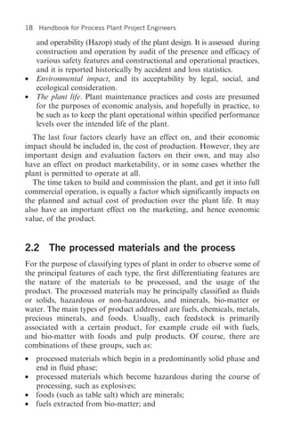 18   Handbook for Process Plant Project Engineers

     and operability (Hazop) study of the plant design. It is assessed during
     construction and operation by audit of the presence and efficacy of
     various safety features and constructional and operational practices,
     and it is reported historically by accident and loss statistics.
•    Environmental impact, and its acceptability by legal, social, and
     ecological consideration.
•    The plant life. Plant maintenance practices and costs are presumed
     for the purposes of economic analysis, and hopefully in practice, to
     be such as to keep the plant operational within specified performance
     levels over the intended life of the plant.
   The last four factors clearly have an effect on, and their economic
impact should be included in, the cost of production. However, they are
important design and evaluation factors on their own, and may also
have an effect on product marketability, or in some cases whether the
plant is permitted to operate at all.
   The time taken to build and commission the plant, and get it into full
commercial operation, is equally a factor which significantly impacts on
the planned and actual cost of production over the plant life. It may
also have an important effect on the marketing, and hence economic
value, of the product.


2.2 The processed materials and the process
For the purpose of classifying types of plant in order to observe some of
the principal features of each type, the first differentiating features are
the nature of the materials to be processed, and the usage of the
product. The processed materials may be principally classified as fluids
or solids, hazardous or non-hazardous, and minerals, bio-matter or
water. The main types of product addressed are fuels, chemicals, metals,
precious minerals, and foods. Usually, each feedstock is primarily
associated with a certain product, for example crude oil with fuels,
and bio-matter with foods and pulp products. Of course, there are
combinations of these groups, such as:
•    processed materials which begin in a predominantly solid phase and
     end in fluid phase;
•    processed materials which become hazardous during the course of
     processing, such as explosives;
•    foods (such as table salt) which are minerals;
•    fuels extracted from bio-matter; and
 