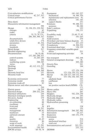 324                                      Index

Cost-reduction modifications           81     Equipment                 141–143, 227
Critical issues              42, 217, 312       mechanical               14, 106, 320
Critical performance factors           16       maintenance and replacement costs 81
                                                selection                    141, 142
Data sheets                              20     support blocks                    231
Datacentric information management            Estimates                  99, 100, 311
                                        298     accuracy                      99, 100
Design               32, 130, 221, 239–241    Euler’s analysis                    155
 changes                                 43   Expediting                     150, 151
 codes                              32, 130
 criteria                  32, 75, 78, 131,   Feasibility study            23, 69, 77, 91
                         206, 305, 308, 317   Feeders                           181–183
 documentation                           32   Field erection                         279
 solids-flow devices                    174   Flowsheet and mass balance diagram 15
 parameters                         45, 316   Fluid handling systems            107, 153
 process                                239   Foundations                   14, 208, 232
 standards                               46   Fractional dead time              128, 129
Detail design                           217   Frequency-controlled variable-speed
Detailed engineering                     21     drives                               211
Documentation                   34, 35, 44,   Front-end engineering activities         38
                         137, 243, 244, 321
 control systems               33, 243–245    Gas transport                     162, 164
 indexes                                244   General arrangement drawings           36,
 numbering system                  244, 245                                     105, 240
 status                                  34   Gravity flow                           181
Drafting                  45, 112, 113, 217   Guarding                               184
Drainage                                201
Ducts                              168, 169   Hazan                         127, 129, 130
Dynamic head loss                       157   Hazards             123, 124, 130, 131, 184
Dynamic loads                           206   Hazop           18, 124–127, 130–132, 202
                                              Head                153–156, 158, 185, 188
Economic environment                    77     adiabatic head                         163
Economic model                        120      coefficient                            155
Economic trade-off                      82     loss                                   157
Electric motor and other consumers list        net positive suction head (NPSH) 170,
                                      210                                             171
Electric power                    14, 210     Heater outlets                          193
Electrical design            209–212, 236     Heavy lifts                             261
Electrical substations                236     Hoppers                       182, 229, 230
Electrical switchgear panels          236     Hydraulic design                        195
Elevators, bucket                     179     Hydraulic diagram             198, 200–202
Engineering                             28    Hydraulic radius                        195
  co-ordinating                         44    Hydrocarbon processing                   52
  excellence                            43
  front-end                             38    ICI                                  124
  interface                       60, 257     Impeller                             155
  management                       40, 42     Information management 260, 297, 302
  manhours                              35    Innovation                       25, 117
  optimum amount                        84    Inspection                  145–151, 279
  plan                                  61    Instrument
  quality                          42, 43       access                             214
  resources                             46      mechanical interface               213
  scope of work                         31      total cost                         216
  work sequence                   37, 291     Instrumentation and control    212, 213,
Environmental health             130, 183                                     233, 235
EPCM services                   68–70, 74     ISO9000                               43
 