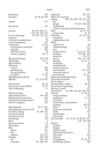 Index                                         325

Isometrics                               168   Piperacks                            223–227
Iteration                    38, 44, 45, 106   Pipework reactions                         192
                                               Piping           156, 158, 168, 170, 221, 227
Jargon                                  315      hot                                      224
                                                 design                    20, 167, 188, 226
Key issues                              311      engineering                              167
                                                 layout for pumps and compressors 170
Layout                   20, 105–108, 111,     Plan                               26, 47, 313
                         214, 231, 236, 312      master plan                           25, 26
Layout drawings           36, 105, 110, 115    Planning                         25, 278, 311
Licensor                                 21      inspection                               148
Lifecycle considerations                 78      engineering work                          31
Loss management                         123    Plant
Lump-sum                             33, 66      capital cost                              95
  construction contractor               264      commissioning                            273
  contract                              269      cost                                     105
  EPCM contract                          74      design criteria              13, 32, 33, 212
  turnkey projects                   70, 73      drainage                      195, 201, 208
                                                 handover                           274, 275
Manning formula                    197, 198      layout                        105, 131, 192
Marketing                            70, 71      lifecycle                         18, 23, 77
Mass balance                             14      modelling                                 45
Materials                                        modifications                            132
 control                                298      normal capacity                          318
 specification                          158      optimization                       117, 120
 storage facilities                      13      own-and-operate                           69
 transport                           13, 36      performance                          67, 317
Metallurgical industry                   52    Plant and equipment loads                  205
Models                        112, 113, 241    Polytropic exponent                        162
                                               Power plants                                54
Negotiation                          62, 63    Pre-feasibility studies                 94, 97
Net present value (NPV)              78, 79    Pre-project engineering                     24
New technology                           71    Pressure vessels                           227
                                               Procedures        24, 136, 138, 244, 254–256
Offsite facilities                       14    Process                             18, 19, 92
Open-channel flow                  195, 198      design package                           130
Organizational structure                306      equipment                             13, 36
Overhead travelling cranes              207      flowsheet                                 14
Owner’s engineer                        250      information requirements                  20
                                                 package                              20, 319
P&I diagrams                 15, 17, 201         plant                                 13, 51
Packaging the project work           309         proposal evaluation                       92
Parallel working            38, 289–291          safety                                   131
Pay-back period                       79         technologist                              93
Permits-to-work                      132         technology                                68
Permitting                           130       Procurement 28, 33, 45, 59, 60, 63, 135,
Perry                                  3                                       136, 138, 309
Pharmaceuticals                       19       Project                                     23
Pilot plant                           92         baseline                                  38
Pipe                                 157         budget                                    27
  plastic                            157         controls team                             29
  size                               157         differentiating factors                   73
  support                       158, 222         fast-track                               289
Pipeline                        258, 189         lifecycle                                 23
  list                          169, 170         management                        27, 29, 33
  velocities               157, 186, 187         numbering system                         244
 