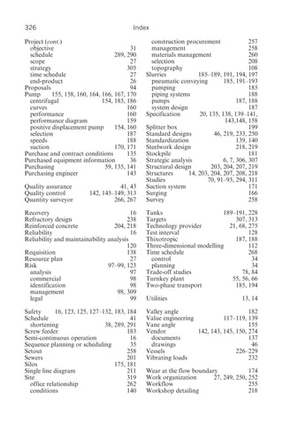 326                                       Index

Project (cont.)                                  construction procurement               257
  objective                               31     management                             258
  schedule                          289, 290     materials management                   260
  scope                                   27     selection                              208
  strategy                               305     topography                             108
  time schedule                           27   Slurries            185–189, 191, 194, 197
  end-product                             26     pneumatic conveying         185, 191–193
Proposals                                 94     pumping                                185
Pump       155, 158, 160, 164, 166, 167, 170     piping systems                         188
  centrifugal                  154, 185, 186     pumps                             187, 188
  curves                                 160     system design                          187
  performance                            160   Specification       20, 135, 138, 139–141,
  performance diagram                    159                                  143,148, 158
  positive displacement pump        154, 160   Splitter box                             199
  selection                              187   Standard designs          46, 219, 233, 250
  speeds                                 188   Standardization                     139, 140
  suction                           170, 171   Steelwork design                    218, 219
Purchase and contract conditions         135   Stockpile                                181
Purchased equipment information           36   Strategic analysis            6, 7, 306, 307
Purchasing                      59, 135, 141   Structural design        203, 204, 207, 219
Purchasing engineer                      143   Structures      14, 203, 204, 207, 208, 218
                                               Studies                70, 91–93, 294, 311
Quality assurance                   41, 43     Suction system                           171
Quality control          142, 145–149, 313     Surging                                  166
Quantity surveyor                 266, 267     Survey                                   258

Recovery                                 16    Tanks                      189–191, 228
Refractory design                      238     Targets                        307, 313
Reinforced concrete               204, 218     Technology provider          21, 68, 275
Reliability                              16    Test interval                        128
Reliability and maintainability analysis       Thixotropic                    187, 188
                                       120     Three-dimensional modelling          112
Requisition                            138     Time schedule                        268
Resource plan                            27      control                             34
Risk                            97–99, 123       planning                            34
 analysis                                97    Trade-off studies                 78, 84
 commercial                              98    Turnkey plant                 55, 56, 66
 identification                          98    Two-phase transport            185, 194
 management                        98, 309
 legal                                   99    Utilities                            13, 14

Safety      16, 123, 125, 127–132, 183, 184    Valley angle                          182
Schedule                                 41    Value engineering           117–119, 139
  shortening                   38, 289, 291    Vane angle                            155
Screw feeder                            183    Vendor            142, 143, 145, 150, 274
Semi-continuous operation                16      documents                           137
Sequence planning or scheduling          35      drawings                             46
Setout                                  258    Vessels                          226–229
Sewers                                  201    Vibrating loads                       232
Silos                              175, 181
Single line diagram                     211    Wear at the flow boundary             174
Site                                    319    Work organization       27, 249, 250, 252
  office relationship                   262    Workflow                              255
  conditions                            140    Workshop detailing                    218
 