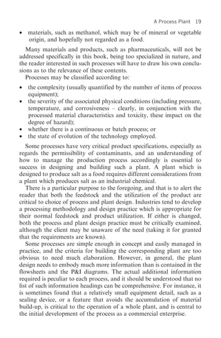 A Process Plant   19

•   materials, such as methanol, which may be of mineral or vegetable
    origin, and hopefully not regarded as a food.
   Many materials and products, such as pharmaceuticals, will not be
addressed specifically in this book, being too specialized in nature, and
the reader interested in such processes will have to draw his own conclu-
sions as to the relevance of these contents.
   Processes may be classified according to:
•   the complexity (usually quantified by the number of items of process
    equipment);
•   the severity of the associated physical conditions (including pressure,
    temperature, and corrosiveness – clearly, in conjunction with the
    processed material characteristics and toxicity, these impact on the
    degree of hazard);
•   whether there is a continuous or batch process; or
•   the state of evolution of the technology employed.
   Some processes have very critical product specifications, especially as
regards the permissibility of contaminants, and an understanding of
how to manage the production process accordingly is essential to
success in designing and building such a plant. A plant which is
designed to produce salt as a food requires different considerations from
a plant which produces salt as an industrial chemical.
   There is a particular purpose to the foregoing, and that is to alert the
reader that both the feedstock and the utilization of the product are
critical to choice of process and plant design. Industries tend to develop
a processing methodology and design practice which is appropriate for
their normal feedstock and product utilization. If either is changed,
both the process and plant design practice must be critically examined,
although the client may be unaware of the need (taking it for granted
that the requirements are known).
   Some processes are simple enough in concept and easily managed in
practice, and the criteria for building the corresponding plant are too
obvious to need much elaboration. However, in general, the plant
design needs to embody much more information than is contained in the
flowsheets and the P&I diagrams. The actual additional information
required is peculiar to each process, and it should be understood that no
list of such information headings can be comprehensive. For instance, it
is sometimes found that a relatively small equipment detail, such as a
sealing device, or a feature that avoids the accumulation of material
build-up, is critical to the operation of a whole plant, and is central to
the initial development of the process as a commercial enterprise.
 