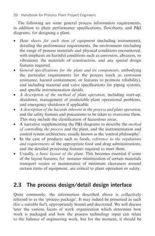 20    Handbook for Process Plant Project Engineers

  The following are some general process information requirements,
in addition to plant performance specifications, flowsheets, and P&I
diagrams, for designing a plant.
•    Data sheets for each item of equipment (including instruments),
     detailing the performance requirements, the environment (including
     the range of process materials and physical conditions encountered,
     with emphasis on harmful conditions such as corrosion, abrasion, or
     vibration), the materials of construction, and any special design
     features required.
•    General specifications for the plant and its components, embodying
     the particular requirements for the process (such as corrosion
     resistance, hazard containment, or features to promote reliability),
     and including material and valve specifications for piping systems,
     and specific instrumentation details.
•    A description of the method of plant operation, including start-up,
     shutdown, management of predictable plant operational problems,
     and emergency shutdown if applicable.
•    A description of the hazards inherent in the process and plant operation,
     and the safety features and precautions to be taken to overcome them.
     This may include the classification of hazardous areas.
•    A narrative supplementing the P&I diagrams to describe the method
     of controlling the process and the plant, and the instrumentation and
     control system architecture, usually known as the ‘control philosophy’.
•    In the case of products such as foods, reference to the regulations
     and requirements of the appropriate food and drug administrations,
     and the detailed processing features required to meet them.
•    Usually, a basic layout of the plant. This becomes essential if some
     of the layout features, for instance minimization of certain materials
     transport routes or maintenance of minimum clearances around
     certain items of equipment, are critical to plant operation or safety.



2.3 The process design/detail design interface
Quite commonly, the information described above is collectively
referred to as the ‘process package’. It may indeed be presented as such
(for a suitable fee!), appropriately bound and decorated. We will discuss
later the various facets of work organization which determine how
work is packaged and how the process technology input can relate
to the balance of engineering work, but for the moment, it should be
 