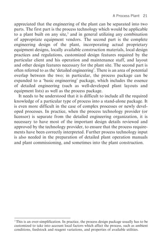 A Process Plant     21

appreciated that the engineering of the plant can be separated into two
parts. The first part is the process technology which would be applicable
to a plant built on any site,3 and in general utilizing any combination
of appropriate equipment vendors. The second part is the complete
engineering design of the plant, incorporating actual proprietary
equipment designs, locally available construction materials, local design
practices and regulations, customized design features required by the
particular client and his operation and maintenance staff, and layout
and other design features necessary for the plant site. The second part is
often referred to as the ‘detailed engineering’. There is an area of potential
overlap between the two; in particular, the process package can be
expanded to a ‘basic engineering’ package, which includes the essence
of detailed engineering (such as well-developed plant layouts and
equipment lists) as well as the process package.
   It needs to be understood that it is difficult to include all the required
knowledge of a particular type of process into a stand-alone package. It
is even more difficult in the case of complex processes or newly devel-
oped processes. In practice, when the process technology provider (or
licensor) is separate from the detailed engineering organization, it is
necessary to have most of the important design details reviewed and
approved by the technology provider, to ensure that the process require-
ments have been correctly interpreted. Further process technology input
is also needed in the preparation of detailed plant operation manuals
and plant commissioning, and sometimes into the plant construction.




3
 This is an over-simplification. In practice, the process design package usually has to be
customized to take into account local factors which affect the process, such as ambient
conditions, feedstock and reagent variations, and properties of available utilities.
 