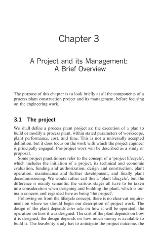 A Project and its Management: A Brief Overview   23




                          Chapter 3

         A Project and its Management:
                 A Brief Overview


The purpose of this chapter is to look briefly at all the components of a
process plant construction project and its management, before focusing
on the engineering work.


3.1 The project
We shall define a process plant project as: the execution of a plan to
build or modify a process plant, within stated parameters of workscope,
plant performance, cost, and time. This is not a universally accepted
definition, but it does focus on the work with which the project engineer
is principally engaged. Pre-project work will be described as a study or
proposal.
   Some project practitioners refer to the concept of a ‘project lifecycle’,
which includes the initiation of a project, its technical and economic
evaluation, funding and authorization, design and construction, plant
operation, maintenance and further development, and finally plant
decommissioning. We would rather call this a ‘plant lifecycle’, but the
difference is mainly semantic: the various stages all have to be taken
into consideration when designing and building the plant, which is our
main concern and regarded here as being ‘the project’.
   Following on from the lifecycle concept, there is no clear-cut require-
ment on where we should begin our description of project work. The
design of the plant depends inter alia on how it will be operated, the
operation on how it was designed. The cost of the plant depends on how
it is designed, the design depends on how much money is available to
build it. The feasibility study has to anticipate the project outcome, the
 