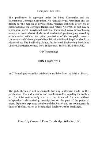 ii                                 Contents
                            First published 2002

This publication is copyright under the Berne Convention and the
International Copyright Convention. All rights reserved. Apart from any fair
dealing for the purpose of private study, research, criticism, or review, as
permitted under the Copyright Designs and Patents Act 1988, no part may be
reproduced, stored in a retrieval system, or transmitted in any form or by any
means, electronic, electrical, chemical, mechanical, photocopying, recording
or otherwise, without the prior permission of the copyright owners.
Unlicensed multiple copying of this publication is illegal. Inquiries should be
addressed to: The Publishing Editor, Professional Engineering Publishing
Limited, Northgate Avenue, Bury St Edmunds, Suffolk, IP32 6BW, UK.

                              © P Watermeyer


                            ISBN 1 86058 370 9



A CIP catalogue record for this book is available from the British Library.




The publishers are not responsible for any statement made in this
publication. Data, discussion, and conclusions developed by the Author
are for information only and are not intended for use without
independent substantiating investigation on the part of the potential
users. Opinions expressed are those of the Author and are not necessarily
those of the Institution of Mechanical Engineers or its publishers.




         Printed by Cromwell Press, Trowbridge, Wiltshire, UK
 