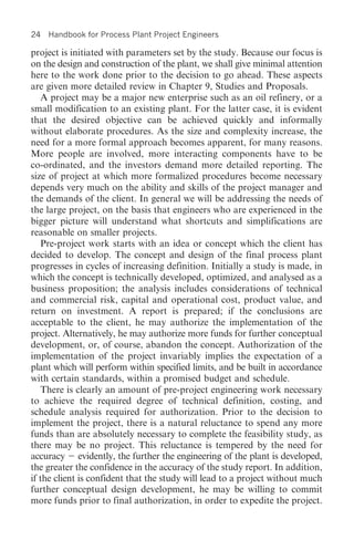 24   Handbook for Process Plant Project Engineers

project is initiated with parameters set by the study. Because our focus is
on the design and construction of the plant, we shall give minimal attention
here to the work done prior to the decision to go ahead. These aspects
are given more detailed review in Chapter 9, Studies and Proposals.
   A project may be a major new enterprise such as an oil refinery, or a
small modification to an existing plant. For the latter case, it is evident
that the desired objective can be achieved quickly and informally
without elaborate procedures. As the size and complexity increase, the
need for a more formal approach becomes apparent, for many reasons.
More people are involved, more interacting components have to be
co-ordinated, and the investors demand more detailed reporting. The
size of project at which more formalized procedures become necessary
depends very much on the ability and skills of the project manager and
the demands of the client. In general we will be addressing the needs of
the large project, on the basis that engineers who are experienced in the
bigger picture will understand what shortcuts and simplifications are
reasonable on smaller projects.
   Pre-project work starts with an idea or concept which the client has
decided to develop. The concept and design of the final process plant
progresses in cycles of increasing definition. Initially a study is made, in
which the concept is technically developed, optimized, and analysed as a
business proposition; the analysis includes considerations of technical
and commercial risk, capital and operational cost, product value, and
return on investment. A report is prepared; if the conclusions are
acceptable to the client, he may authorize the implementation of the
project. Alternatively, he may authorize more funds for further conceptual
development, or, of course, abandon the concept. Authorization of the
implementation of the project invariably implies the expectation of a
plant which will perform within specified limits, and be built in accordance
with certain standards, within a promised budget and schedule.
   There is clearly an amount of pre-project engineering work necessary
to achieve the required degree of technical definition, costing, and
schedule analysis required for authorization. Prior to the decision to
implement the project, there is a natural reluctance to spend any more
funds than are absolutely necessary to complete the feasibility study, as
there may be no project. This reluctance is tempered by the need for
accuracy evidently, the further the engineering of the plant is developed,
the greater the confidence in the accuracy of the study report. In addition,
if the client is confident that the study will lead to a project without much
further conceptual design development, he may be willing to commit
more funds prior to final authorization, in order to expedite the project.
 